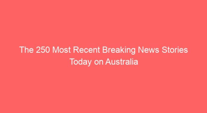 The 250 Most Recent Breaking News Stories Today on Australia