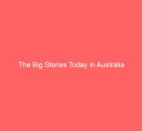 The Big Stories Today in Australia